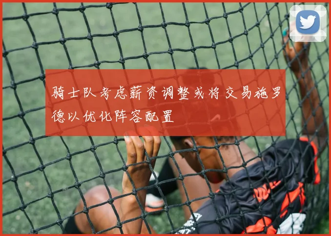 骑士队考虑薪资调整或将交易施罗德以优化阵容配置