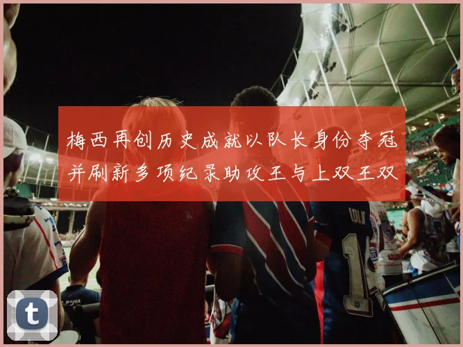 梅西再创历史成就以队长身份夺冠并刷新多项纪录助攻王与上双王双丰收