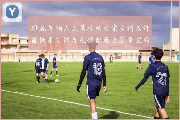 雄鹿与湖人交易特纳方案分析或许能换来艾顿与范德彪腾出薪资空间