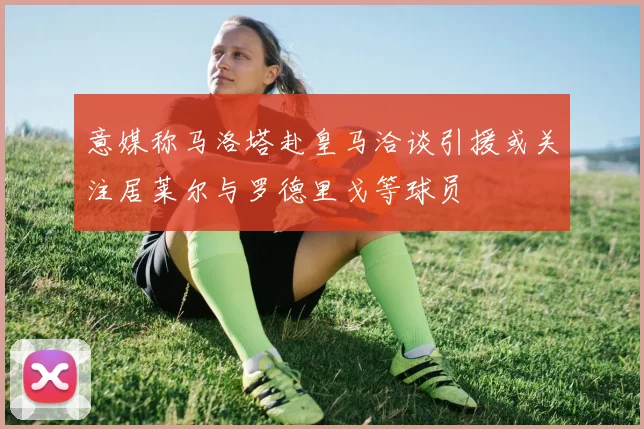 意媒称马洛塔赴皇马洽谈引援或关注居莱尔与罗德里戈等球员