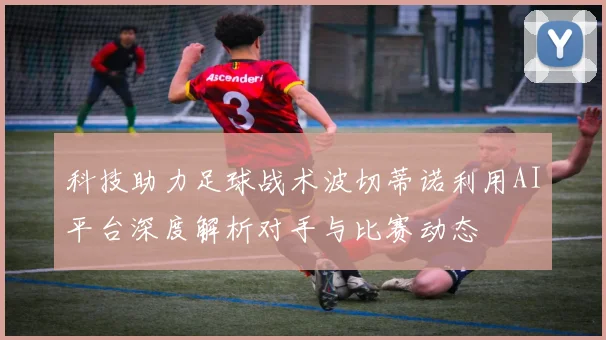 科技助力足球战术波切蒂诺利用AI平台深度解析对手与比赛动态