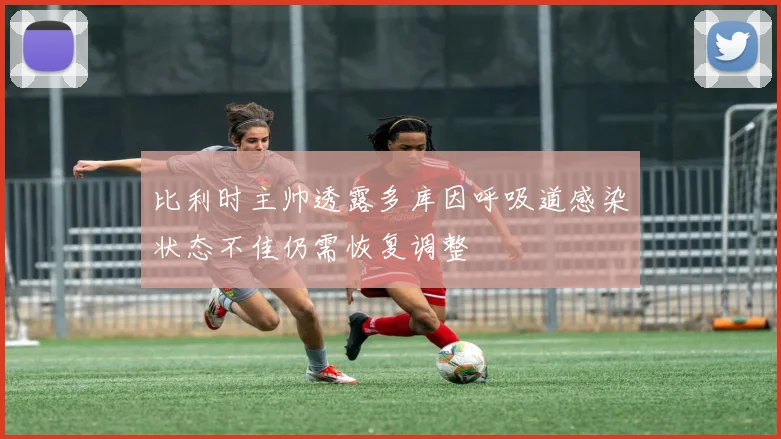 比利时主帅透露多库因呼吸道感染状态不佳仍需恢复调整