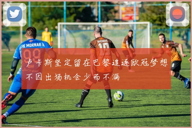 卢卡斯坚定留在巴黎追逐欧冠梦想不因出场机会少而不满