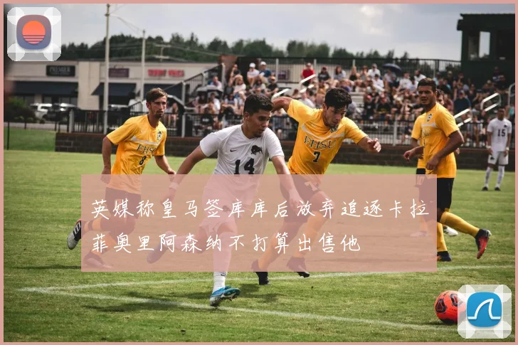 英媒称皇马签库库后放弃追逐卡拉菲奥里阿森纳不打算出售他