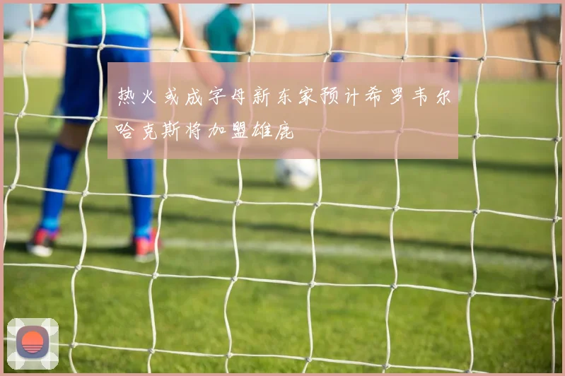热火或成字母新东家预计希罗韦尔哈克斯将加盟雄鹿