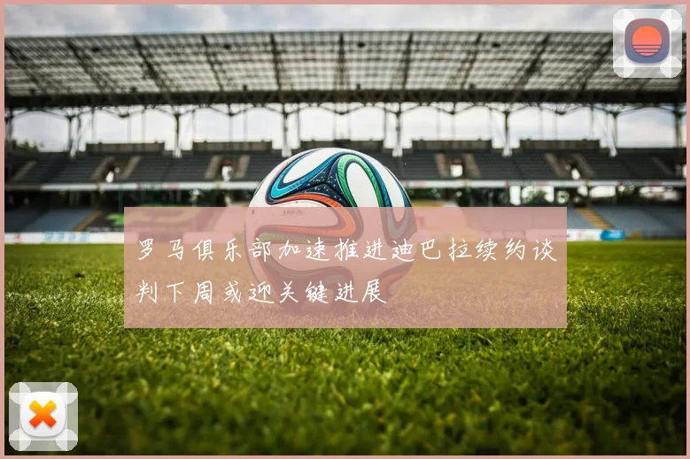 罗马俱乐部加速推进迪巴拉续约谈判下周或迎关键进展