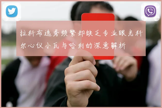 拉科布选秀频繁却缺乏专业眼光科尔心仪小瓦与哈利的深意解析