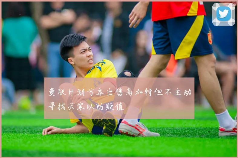 曼联计划亏本出售乌加特但不主动寻找买家以防贬值